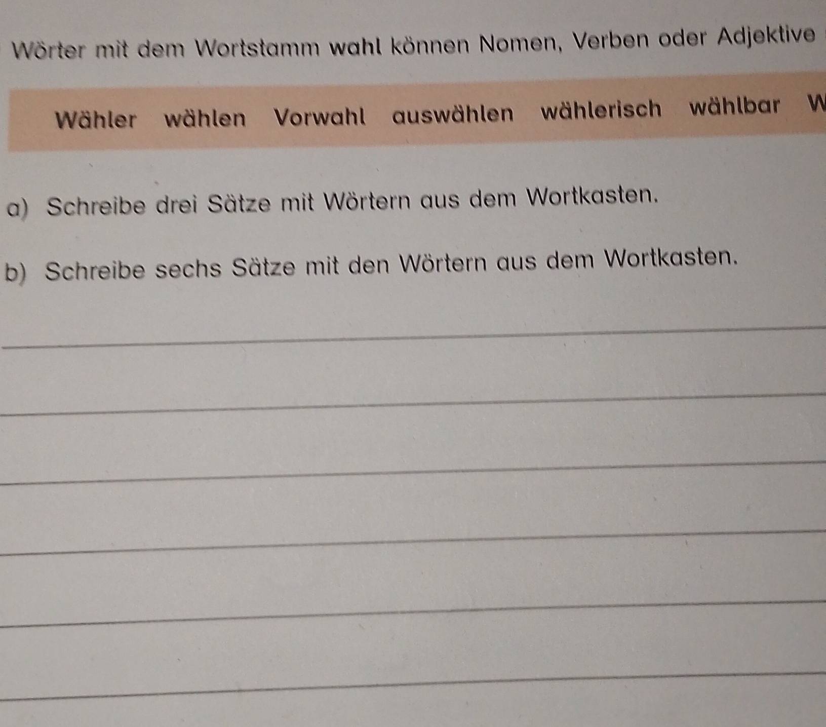 Wörter mit dem Wortstamm wahl können Nomen, Verben oder Adjektive 
Wähler wählen Vorwahl auswählen wählerisch wählbar W 
a) Schreibe drei Sätze mit Wörtern aus dem Wortkasten. 
b) Schreibe sechs Sätze mit den Wörtern aus dem Wortkasten. 
_ 
_ 
_ 
_ 
_ 
_