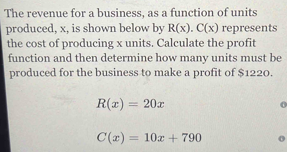 The revenue for a business, as a function of units
produced, x, is shown below by R(x).C(x) represents
the cost of producing x units. Calculate the profit
function and then determine how many units must be
produced for the business to make a profit of $1220.
R(x)=20x
C(x)=10x+790