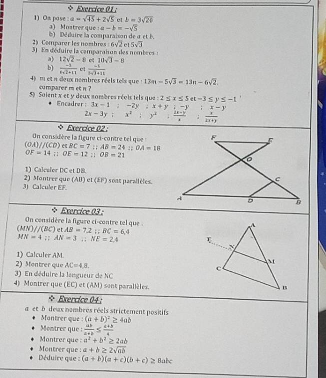 On pose : a=sqrt(45)+2sqrt(5) et b=3sqrt(20)
a) Montrer que : a-b=-sqrt(5)
b) Déduire la comparaison de a et b.
2) Comparer les nombres : 6sqrt(2) et 5sqrt(3)
3) En déduire la comparaison des nombres :
a) 12sqrt(2)-8 et 10sqrt(3)-8
b)  (-5)/6sqrt(2)+11  et  (-1)/5sqrt(3)+11 
4) m et n deux nombres réels tels que : 13m-5sqrt(3)=13n-6sqrt(2).
comparer m et n ?
5) Soient x et y deux nombres réels tels que : 2≤ x≤ 5 et -3≤ y≤ -1
Encadrer : 3x-1;-2y;x+y;-y :x-y
2x-3y;x^2;y^2; (2x-y)/x ; x/2x+y 
Exercice 02 :
On considère la figure ci-contre tel que :
(OA)//(CD) et BC=7;AB=24;;OA=18
OF=14;;OE=12;;OB=21
1) Calculer DC et DB.
2) Montrer que (AB) et (EF) sont parallèles.
3) Calculer EF.
Exercice 03 :
On considère la figure ci-contre tel que .
(MN)//(BC) et AB=7.2;BC=6,4
MN=4;;AN=3;NE=2,4
1) Calculer AM.
2) Montrer que AC=4,8.
3) En déduire la longueur de NC
4) Montrer que (EC) et (AM) sont parallèles.
. Exercice 04 :
a et b deux nombres réels strictement positifs
Montrer que : (a+b)^2≥ 4ab
Montrer que :  ab/a+b ≤  (a+b)/4 
Montrer que : a^2+b^2≥ 2ab
Montrer que : a+b≥ 2sqrt(ab)
Déduire que : (a+b)(a+c)(b+c)≥ 8abc