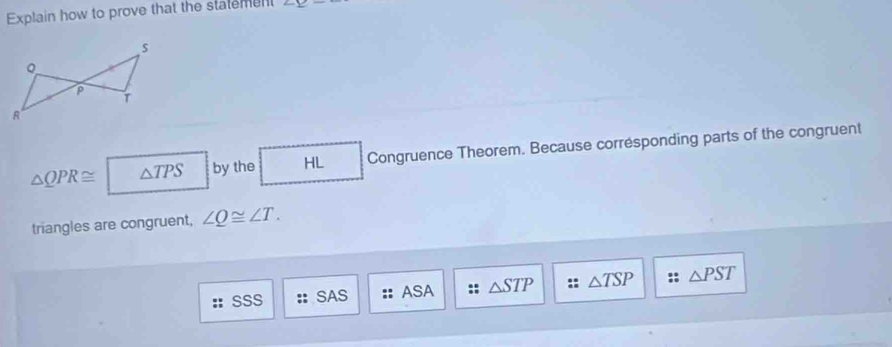 Explain how to prove that the statement ∠ _ 
△ QPR≌ △ TPS by the HL Congruence Theorem. Because corresponding parts of the congruent
triangles are congruent, ∠ Q≌ ∠ T.
SSS SAS ASA △ STP △ TSP △ PST