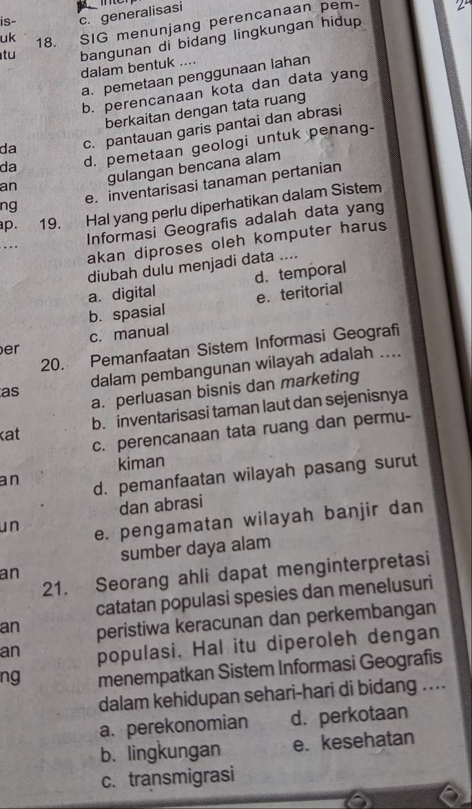 is- c. generalisasi
uk 18. SIG menunjang perencanaan pem-
2^- 
tu bangunan di bidang lingkungan hidup
dalam bentuk ....
a. pemetaan penggunaan lahan
b. perencanaan kota dan data yang
berkaitan dengan tata ruang
da c. pantauan garis pantai dan abrasi
da d. pemetaan geologi untuk penang-
gulangan bencana alam
ng e. inventarisasi tanaman pertanian
an
ap. 19. Hal yang perlu diperhatikan dalam Sistem
Informasi Geografis adalah data yang
akan diproses oleh komputer harus
diubah dulu menjadi data ....
a. digital d. temporal
b. spasial e. teritorial
c. manual
20. Pemanfaatan Sistem Informasi Geografi
er
as dalam pembangunan wilayah adalah ....
a. perluasan bisnis dan marketing
b. inventarisasi taman laut dan sejenisnya
c. perencanaan tata ruang dan permu-
kat
kiman
an
d. pemanfaatan wilayah pasang surut
dan abrasi
un
e. pengamatan wilayah banjir dan
sumber daya alam
21. Seorang ahli dapat menginterpretasi
an
catatan populasi spesies dan menelusuri
an
peristiwa keracunan dan perkembangan
an
populasi. Hal itu diperoleh dengan
ng
menempatkan Sistem Informasi Geografis
dalam kehidupan sehari-hari di bidang ....
a. perekonomian d. perkotaan
b.lingkungan e. kesehatan
c. transmigrasi