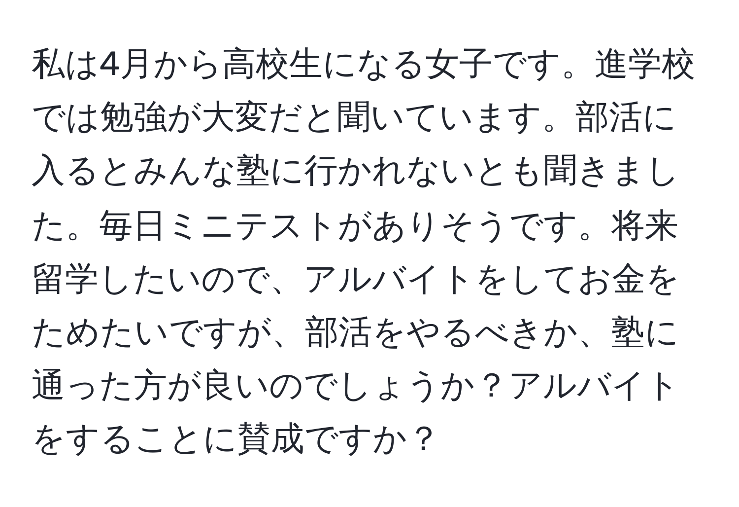 私は4月から高校生になる女子です。進学校では勉強が大変だと聞いています。部活に入るとみんな塾に行かれないとも聞きました。毎日ミニテストがありそうです。将来留学したいので、アルバイトをしてお金をためたいですが、部活をやるべきか、塾に通った方が良いのでしょうか？アルバイトをすることに賛成ですか？