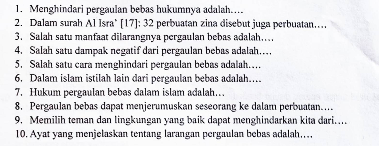 Menghindari pergaulan bebas hukumnya adalah…… 
2. Dalam surah Al Isra’ [17]: 32 perbuatan zina disebut juga perbuatan….. 
3. Salah satu manfaat dilarangnya pergaulan bebas adalah…. 
4. Salah satu dampak negatif dari pergaulan bebas adalah… 
5. Salah satu cara menghindari pergaulan bebas adalah…. 
6. Dalam islam istilah lain dari pergaulan bebas adalah…. 
7. Hukum pergaulan bebas dalam islam adalah… 
8. Pergaulan bebas dapat menjerumuskan seseorang ke dalam perbuatan… 
9. Memilih teman dan lingkungan yang baik dapat menghindarkan kita dari.... 
10. Ayat yang menjelaskan tentang larangan pergaulan bebas adalah…..