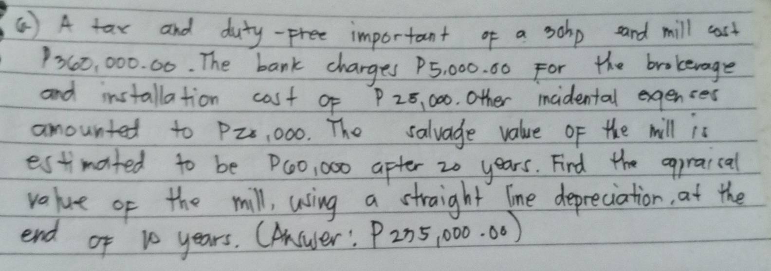 ( ) A tax and duty-free important of a sohp and mill cast
260, 000. 00. The bank charges P5, 000. 00 For the brokevage 
and installation cost of P 25, 000. Other incidental exgenses 
amounted to P2, 000. The salvage value of the mill is 
estimated to be P(0, 000 after 20 years. Fird the egpraical 
value of the mill, using a straight line depreciation, at the 
end of 10 years. CAnswer! P235,000.00)