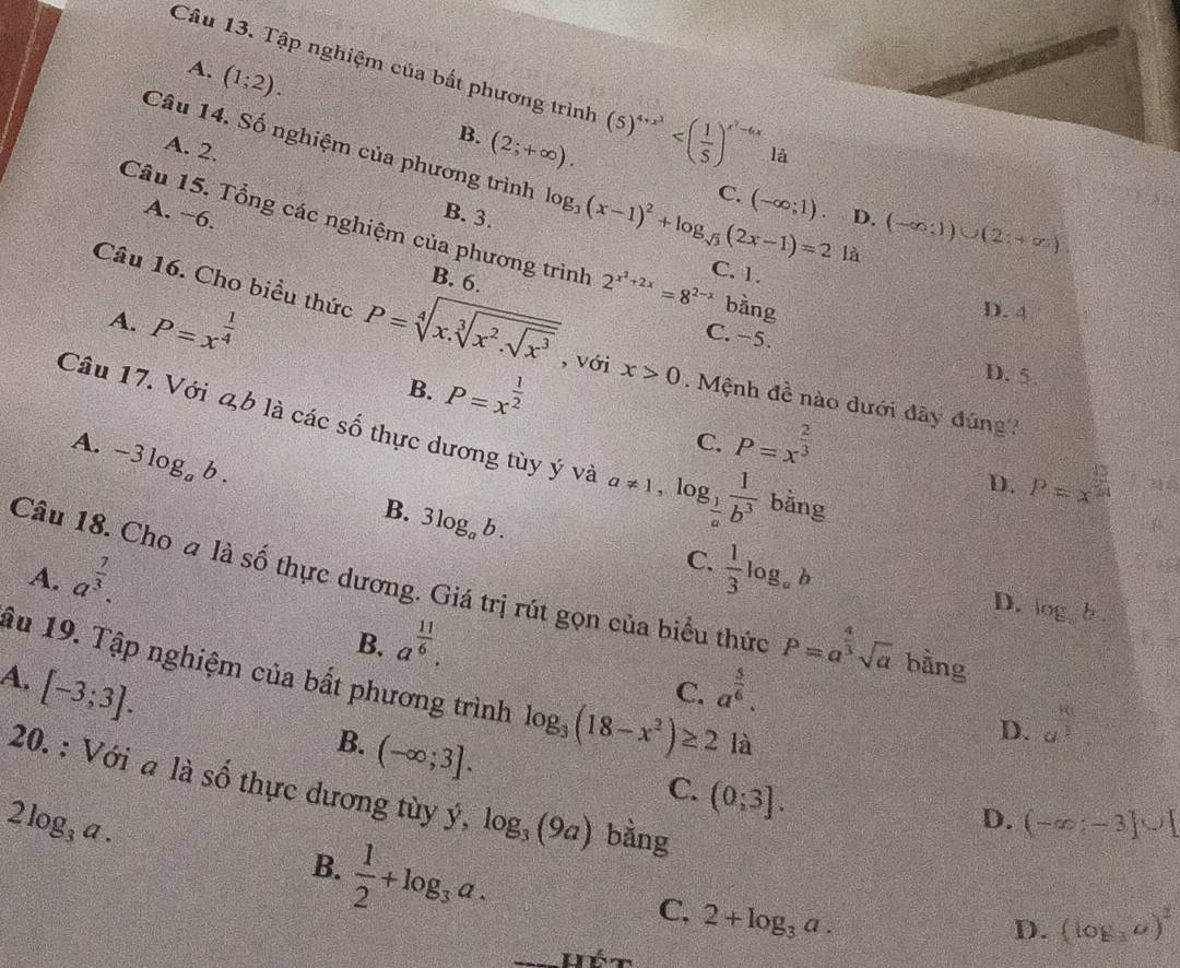 Tập nghiệm của bất phương trình (5)^4+x^2 là
A. (1;2). (2;+∈fty ).
B.
A. 2.
Câu 14. Số nghiệm của phương trình log _3(x-1)^2+log _sqrt(3)(2x-1)=21a C. 1.
C. (-∈fty ;1)
B. 3.
A. −6. D. (-∈fty ;1)∪ (2;+∈fty )
Câu 15. Tổng các nghiệm của phương trình 2^(x^2)+2x=8^(2-x) bằng
B. 6.
A. P=x^(frac 1)4
D. 4
C. −5.
Câu 16. Cho biều thức P=sqrt[4](x.sqrt [3]x^2.sqrt x^3) , với x>0. Mệnh đề nào dưới đây đúng?
B. P=x^(frac 1)2
D. 5
Câu 17. Với ab là các số thực dương tùy ý và a!= 1,log _ 1/a  1/b^3  bằng
A. -3log _ab.
C. P=x^(frac 2)3
D. P=x^(frac 13)24
B. 3log _ab.
C.
A. a^(frac 7)3.  1/3 log _ab
Câu 18. Cho a là số thực dương. Giá trị rút gọn của biểu thức P=a^(frac 4)3sqrt(a) bằng
D. log b.
B. a^(frac 11)6.
A. [-3;3]. a^(frac 5)6.
âu 19. Tập nghiệm của bất phương trình log _3(18-x^2)≥ 2 là
C.
B. (-∈fty ;3].
D. a^(frac 8)3
C. (0;3].
2log _3a.
20. : Với a là số thực dương tùy ý, log _3(9a) bằng (log _3a)^2
D. (-∈fty ;-3]∪ [
B.  1/2 +log _3a.
C, 2+log _3a.
D.
Hét