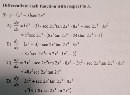 Differentiate each function with respect to x.
9) y=(x^3-3)sec 2x^4
A)  dy/dx =(x^3-3)· sec 2x^4tan 2x^4· 8x^3+sec 2x^4· 3x^2
=x^2sec 2x^4· (8x^4tan 2x^4-24xtan 2x^4+3)
B)  dy/dx =(x^3-3)· sec 2x^4tan 2x^4· 8x^3
=8x^3sec 2x^4tan 2x^4· (x^3-3)
C)  dy/dx =3x^2· sec 2x^4tan 2x^4· 8x^3+3x^2· sec 2x^4tan 2x^4· 8x^3
=48x^5sec 2x^4tan 2x^4
D)  dy/dx =3x^2+sec 2x^4tan 2x^4· 8x^3
=x^2(3+8xsec 2x^4tan 2x^4)