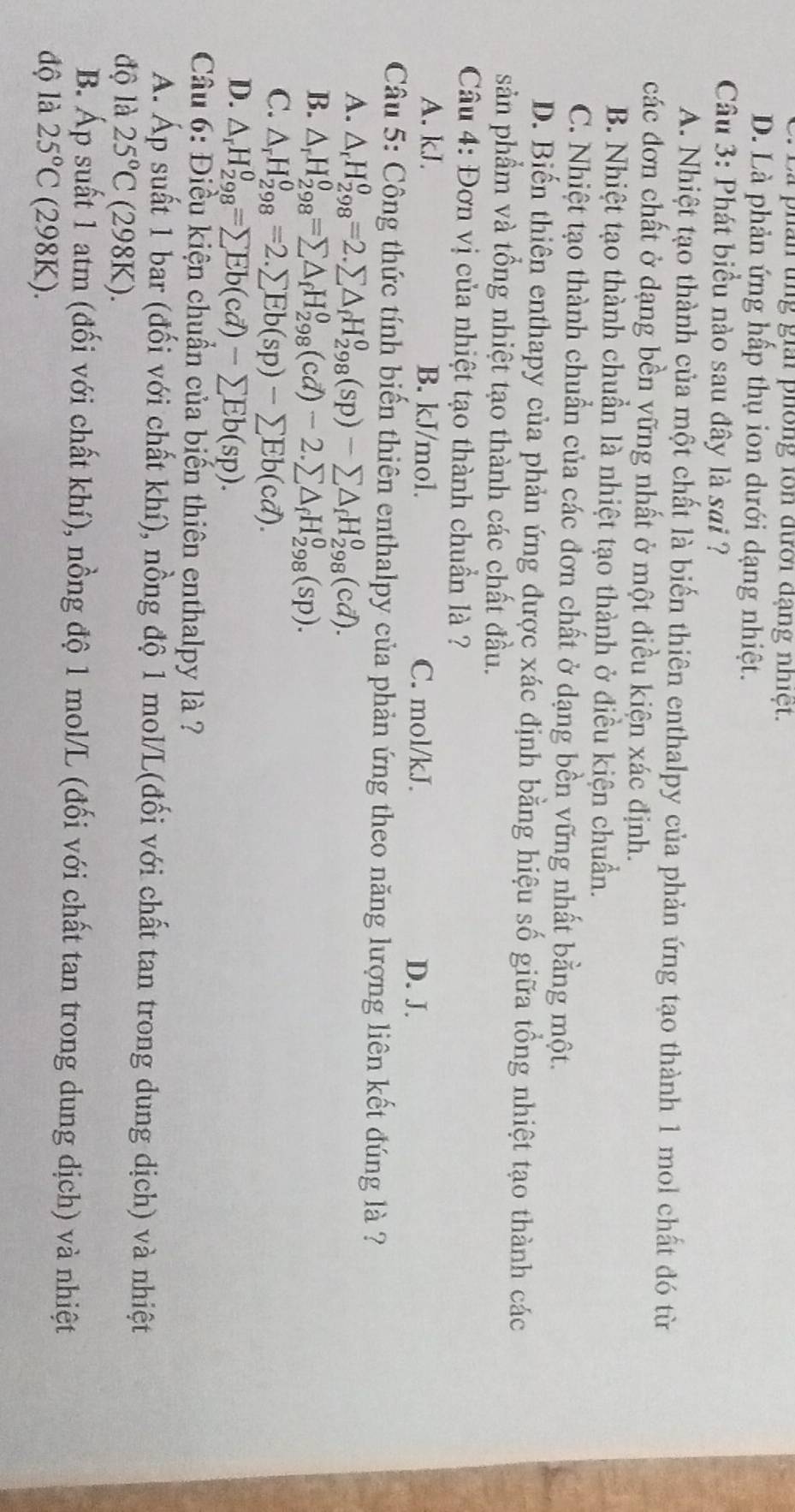 Là phân tng giải phống lon đười đạng nhiệt.
D. Là phản ứng hấp thụ ion dưới dạng nhiệt.
Câu 3: Phát biểu nào sau đây là sai ?
A. Nhiệt tạo thành của một chất là biến thiên enthalpy của phản ứng tạo thành 1 mol chất đó từ
các đơn chất ở dạng bền vững nhất ở một điều kiện xác định.
B. Nhiệt tạo thành chuẩn là nhiệt tạo thành ở điều kiện chuẩn.
C. Nhiệt tạo thành chuẩn của các đơn chất ở dạng bền vững nhất bằng một.
D. Biến thiên enthapy của phản ứng được xác định bằng hiệu số giữa tổng nhiệt tạo thành các
sản phẩm và tổng nhiệt tạo thành các chất đầu.
Câu 4: Đơn vị của nhiệt tạo thành chuẩn là ?
A. kJ. B. kJ/mol. C. mol/kJ.
D. J.
Câu 5: Công thức tính biến thiên enthalpy của phản ứng theo năng lượng liên kết đúng là ?
A. △ _rH_(298)^0=2.sumlimits △ _fH_(298)^0(sp)-sumlimits △ _fH_(298)^0(cd).
B. △ _rH_(298)^0=sumlimits △ _fH_(298)^0(cd)-2.sumlimits △ _fH_(298)^0(sp).
C. △ _rH_(298)^0=2.sumlimits Eb(sp)-sumlimits Eb(cd).
D. △ _rH_(298)^0=sumlimits Eb(cd)-sumlimits Eb(sp).
Câu 6: Điều kiện chuẩn của biến thiên enthalpy là ?
A. Áp suất 1 bar (đối với chất khí), nồng độ 1 mol/L(đối với chất tan trong dung dịch) và nhiệt
độ là 25°C (298K)
B. Áp suất 1 atm (đối với chất khí), nồng độ 1 mol/L (đối với chất tan trong dung dịch) và nhiệt
độ là 25°C (298K).