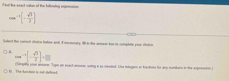 Find the exact value of the following expression.
cos^(-1)(- sqrt(3)/2 )
Select the correct choice below and, if necessary, fill in the answer box to complete your choice.
A. cos^(-1)(- sqrt(3)/2 )=□
(Simplify your answer. Type an exact answer, using π as needed. Use integers or fractions for any numbers in the expression.)
B. The function is not defined.