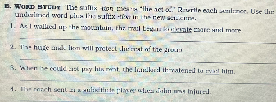 WoRD STUDy The suffix -tion means “the act of.” Rewrite each sentence. Use the 
underlined word plus the suffix -tion in the new sentence. 
1. As I walked up the mountain, the trail began to elevate more and more. 
_ 
2. The huge male lion will protect the rest of the group. 
_ 
3. When he could not pay his rent, the landlord threatened to evict him. 
_ 
4. The coach sent in a substitute player when John was injured. 
_