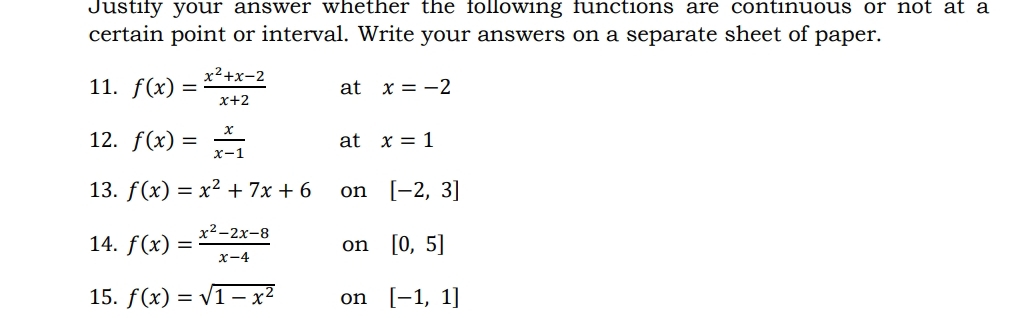 Justify your answer whether the following functions are continuous or not at a 
certain point or interval. Write your answers on a separate sheet of paper. 
11. f(x)= (x^2+x-2)/x+2  at x=-2
12. f(x)= x/x-1  at x=1
13. f(x)=x^2+7x+6 on [-2,3]
14. f(x)= (x^2-2x-8)/x-4  on [0,5]
15. f(x)=sqrt(1-x^2) on [-1,1]