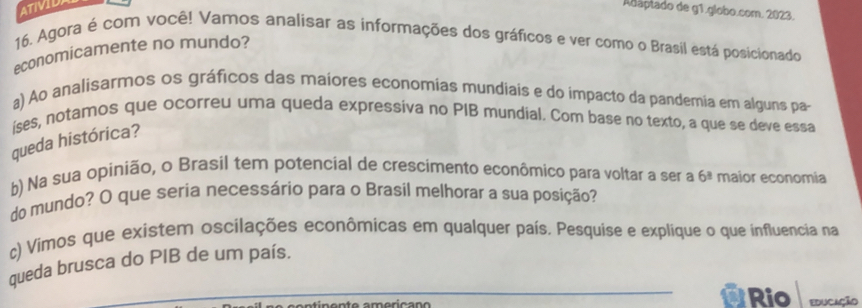 ATIVIDA 
Adaptado de g1.globo.com. 2023. 
16. Agora é com você! Vamos analisar as informações dos gráficos e ver como o Brasil está posicionado 
economicamente no mundo? 
a) Ao analisarmos os gráficos das maíores economias mundiais e do impacto da pandemia em alguns pa 
íses, notamos que ocorreu uma queda expressiva no PIB mundial. Com base no texto, a que se deve essa 
queda histórica? 
b) Na sua opinião, o Brasil tem potencial de crescimento econômico para voltar a ser a 6^(_ 3) maior economia 
do mundo? O que seria necessário para o Brasil melhorar a sua posição? 
c) Víimos que existem oscilações econômicas em qualquer país. Pesquise e explique o que influencia na 
queda brusca do PIB de um país. 
_7 Rio educação