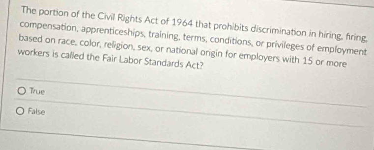 The portion of the Civil Rights Act of 1964 that prohibits discrimination in hiring, firing,
compensation, apprenticeships, training, terms, conditions, or privileges of employment
based on race, color, religion, sex, or national origin for employers with 15 or more
workers is called the Fair Labor Standards Act?
True
False