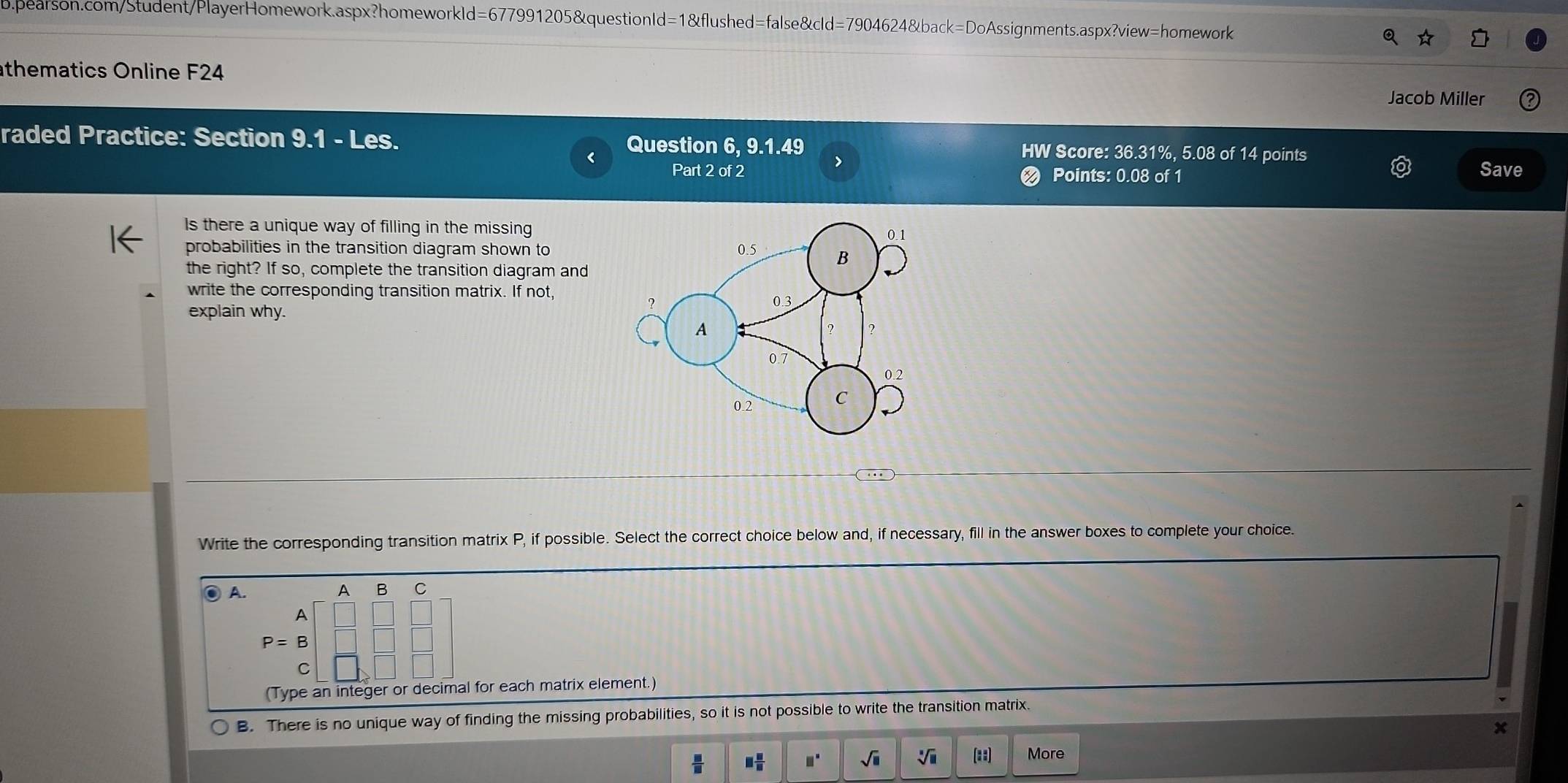 thematics Online F24
Jacob Miller
raded Practice: Section 9.1 - Les. Question 6, 9.1.49 HW Score: 36.31%, 5.08 of 14 points
Part 2 of 2 < Points: 0.08 of 1 Save
Is there a unique way of filling in the missing
probabilities in the transition diagram shown to
the right? If so, complete the transition diagram and
write the corresponding transition matrix. If not,
explain why.
Write the corresponding transition matrix  P, if possible. Select the correct choice below and, if necessary, fill in the answer boxes to complete your choice.
A.
A B C
A
P=B
(Type an integer or decimal for each matrix element.)
B. There is no unique way of finding the missing probabilities, so it is not possible to write the transition matrix.
x
 □ /□   □  □ /□   □° sqrt(□ ) sqrt[□](□ ) [1:2] More