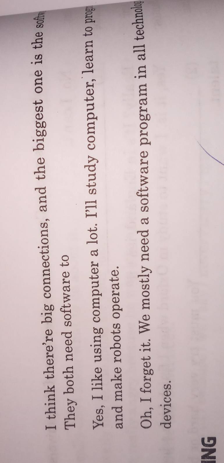 think there're big connections, and the biggest one is the soft
They both need software to
Yes, I like using computer a lot. I’ll study computer, learn to prog
and make robots operate.
Oh, I forget it. We mostly need a software program in all technolog
devices.
ING
