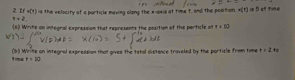 v(r) is the velocity of a particle moving along the x-axis at time t, and the position. x(t) is 5 at time
t=2
(a) Write an integral expression that represents the position of the particle at t=10
(b) Write an integral expression that gives the total distance traveled by the particle from time t=2 10 
time t=10