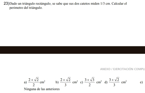 23)Dado un triángulo rectángulo, se sabe que sus dos catetos miden 1/3 cm. Calcular el
perimetro del triángulo.
ANEXO / EJERCITACIÓN COMPL
a)  (2+sqrt(2))/2 cm^2 b)  (2+sqrt(2))/3 cm^2 c)  (3+sqrt(3))/2 cm^2 d)  (3+sqrt(2))/3 cm^2 e)
Ninguna de las anteriores