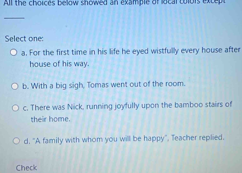 All the choices below showed an example of local colors except
_
Select one:
a. For the first time in his life he eyed wistfully every house after
house of his way.
b. With a big sigh, Tomas went out of the room.
c. There was Nick, running joyfully upon the bamboo stairs of
their home.
d. “A family with whom you will be happy”, Teacher replied.
Check