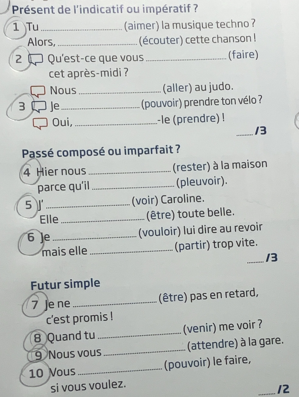 Présent de l'indicatif ou impératif ? 
1 Tu _(aimer) la musique techno ? 
Alors, _(écouter) cette chanson ! 
2 Qu'est-ce que vous _(faire) 
cet après-midi ? 
Nous _(aller) au judo. 
3 Je_ (pouvoir) prendre ton vélo ? 
Oui, _-le (prendre) ! 
_/3 
Passé composé ou imparfait ? 
4 Hier nous _(rester) à la maison 
parce qu'il _(pleuvoir). 
5 J_ 
(voir) Caroline. 
Elle_ 
(être) toute belle. 
6 Je_ 
(vouloir) lui dire au revoir 
mais elle _(partir) trop vite. 
_/3 
Futur simple 
7 Je ne _(être) pas en retard, 
c’est promis ! 
8 Quand tu _(venir) me voir ? 
9 Nous vous_ (attendre) à la gare. 
10 Vous_ (pouvoir) le faire, 
si vous voulez. 
_12