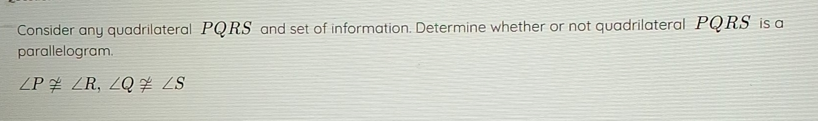 Consider any quadrilateral PQRS and set of information. Determine whether or not quadrilateral PQRS is a 
parallelogram.
∠ P≌ ∠ R, ∠ Q≌ ∠ S
