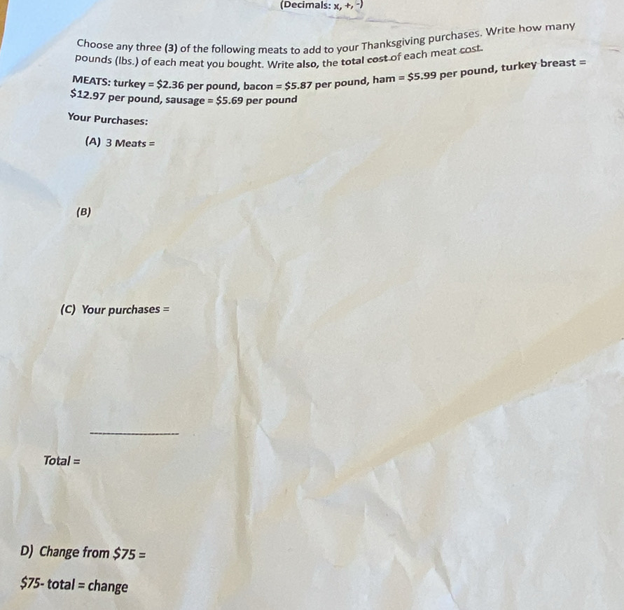 (Decimals: x,+,-) 
Choose any three (3) of the following meats to add to your Thanksgiving purchases. Write how many 
pounds (lbs.) of each meat you bought. Write also, the total cost of each meat cost 
MEATS: turkey =$2.36 per pound, bacon =$5.87 per pound, ham =$5.99 per pound, turkey breast =
$12.97 per pound, sausage =$5.69 pet pound
Your Purchases: 
(A) 3 Me ats=
(B) 
(C) Your purchases = 
_
Total=
D) Change from $75=
$75-total= change