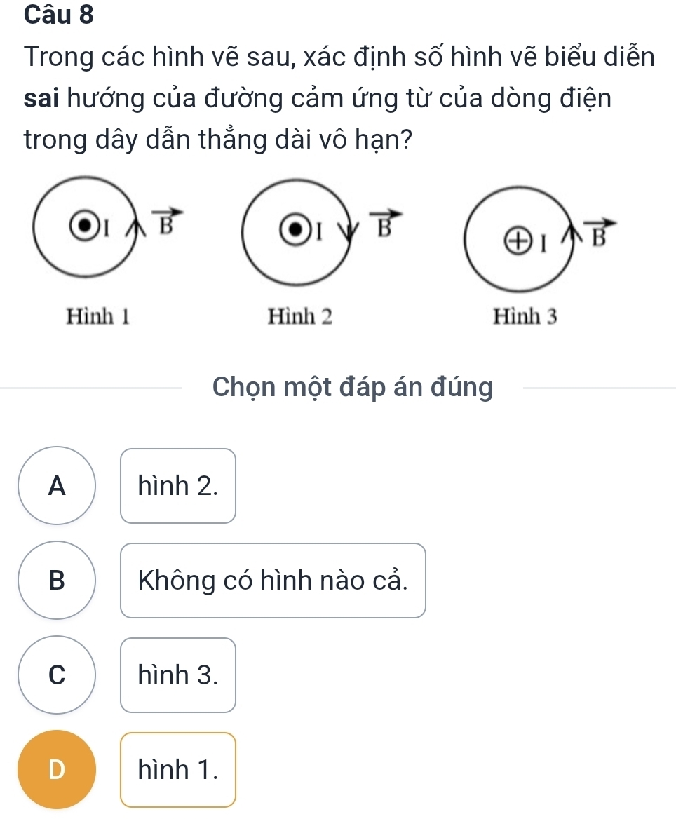 Trong các hình vẽ sau, xác định số hình vẽ biểu diễn
sai hướng của đường cảm ứng từ của dòng điện
trong dây dẫn thẳng dài vô hạn?
1 vector B
1 vector B
oplus 1 vector B
Hình 1 Hình 2 Hình 3
Chọn một đáp án đúng
A hình 2.
B Không có hình nào cả.
C hình 3.
D hình 1.