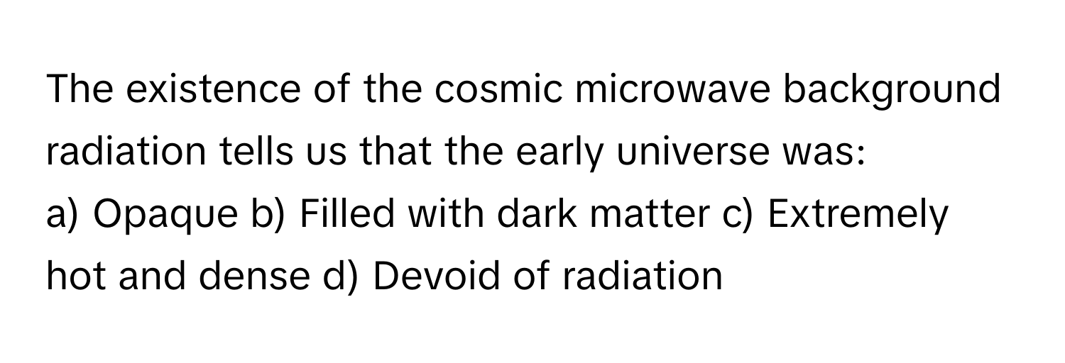 The existence of the cosmic microwave background radiation tells us that the early universe was:

a) Opaque b) Filled with dark matter c) Extremely hot and dense d) Devoid of radiation