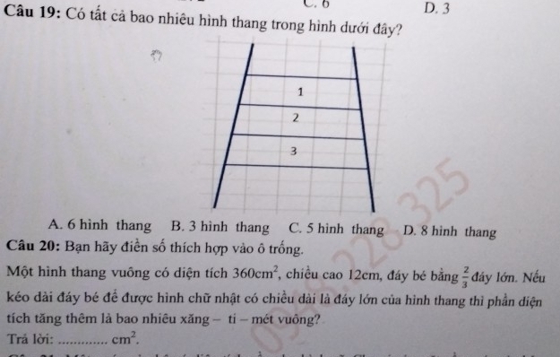 6 D. 3
Câu 19: Có tất cả bao nhiêu hình thang trong hình dưới đây?
1
2
3
A. 6 hình thang B. 3 hình thang C. 5 hinh thang D. 8 hinh thang
Câu 20: Bạn hãy điền số thích hợp vào ô trống.
Một hình thang vuông có diện tích 360cm^2 , chiều cao 12cm, đáy bé bằng  2/3  đây lớn. Nếu
kéo dài đáy bé đề được hình chữ nhật có chiều dài là đáy lớn của hình thang thì phần diện
tích tăng thêm là bao nhiêu xăng - ti - mét vuông?
Trả lời:_ cm^2.