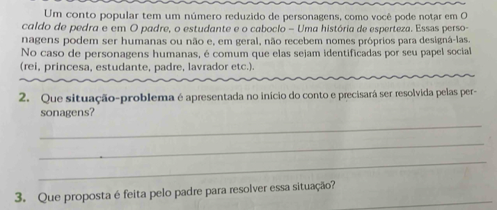 Um conto popular tem um número reduzido de personagens, como você pode notar em O 
caldo de pedra e em O padre, o estudante e o caboclo - Uma história de esperteza. Essas perso- 
nagens podem ser humanas ou não e, em geral, não recebem nomes próprios para designá-las. 
No caso de personagens humanas, é comum que elas sejam identificadas por seu papel social 
(rei, princesa, estudante, padre, lavrador etc.). 
2. Que situação-problema é apresentada no início do conto e precisará ser resolvida pelas per- 
sonagens? 
_ 
_ 
_ 
3. Que proposta é feita pelo padre para resolver essa situação?_