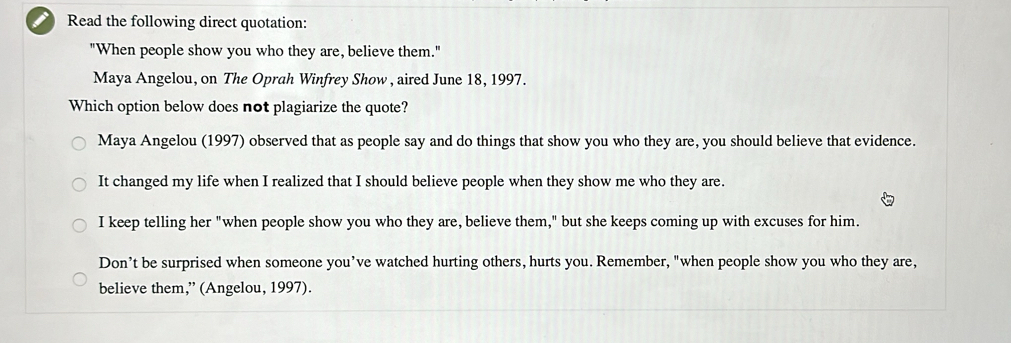 Read the following direct quotation:
"When people show you who they are, believe them."
Maya Angelou, on The Oprah Winfrey Show , aired June 18, 1997.
Which option below does not plagiarize the quote?
Maya Angelou (1997) observed that as people say and do things that show you who they are, you should believe that evidence.
It changed my life when I realized that I should believe people when they show me who they are.
I keep telling her "when people show you who they are, believe them," but she keeps coming up with excuses for him.
Don’t be surprised when someone you’ve watched hurting others, hurts you. Remember, "when people show you who they are,
believe them,” (Angelou, 1997).