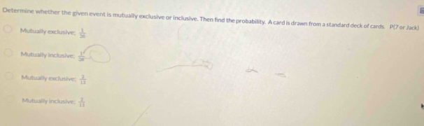 Determine whether the given event is mutually exclusive or inclusive. Then find the probability. A card is drawn from a standard deck of cards. P (7 or Jack)
Mutually exclusive;  1/26 
Mutually inclusive;  1^2/26 
Mutually exclusive;  2/13 
Mutually inclusive:  2/13 