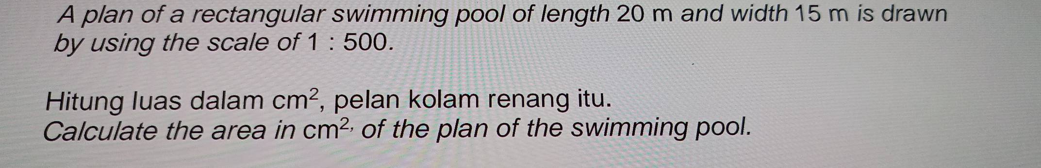 A plan of a rectangular swimming pool of length 20 m and width 15 m is drawn 
by using the scale of 1:500. 
Hitung luas dalam cm^2 , pelan kolam renang itu. 
Calculate the area in cm^2 of the plan of the swimming pool.