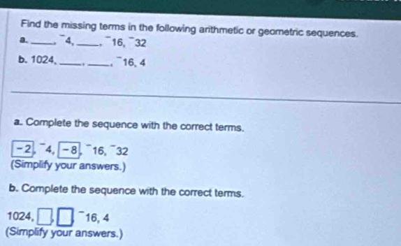 Find the missing terms in the following arithmetic or geometric sequences. 
a._ 4, _, ¯ 16, ¯ 32
b. 1024, _._ , ¯16, 4
_ 
a. Complete the sequence with the correct terms. 
-2 ¯4, -8, ¯16,¯32 
(Simplify your answers.) 
b. Complete the sequence with the correct terms.
1024, □ □ 16, 4
(Simplify your answers.)