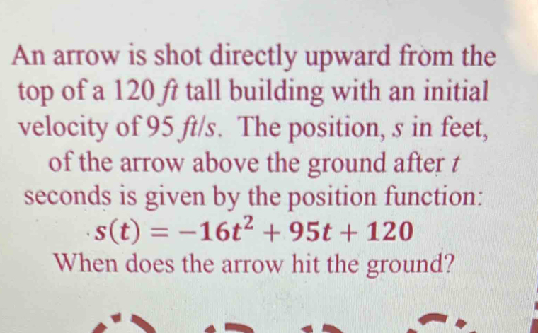 An arrow is shot directly upward from the 
top of a 120 ft tall building with an initial 
velocity of 95 ft/s. The position, s in feet, 
of the arrow above the ground after t
seconds is given by the position function:
s(t)=-16t^2+95t+120
When does the arrow hit the ground?