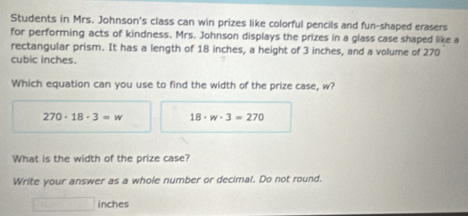 Students in Mrs. Johnson's class can win prizes like colorful pencils and fun-shaped erasers 
for performing acts of kindness. Mrs. Johnson displays the prizes in a glass case shaped like a 
rectangular prism. It has a length of 18 inches, a height of 3 inches, and a volume of 270
cubic inches. 
Which equation can you use to find the width of the prize case, w?
270· 18· 3=w 18· w· 3=270
What is the width of the prize case? 
Write your answer as a whole number or decimal. Do not round.
inches