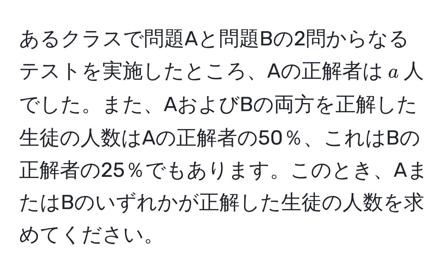 あるクラスで問題Aと問題Bの2問からなるテストを実施したところ、Aの正解者は$a$人でした。また、AおよびBの両方を正解した生徒の人数はAの正解者の50％、これはBの正解者の25％でもあります。このとき、AまたはBのいずれかが正解した生徒の人数を求めてください。