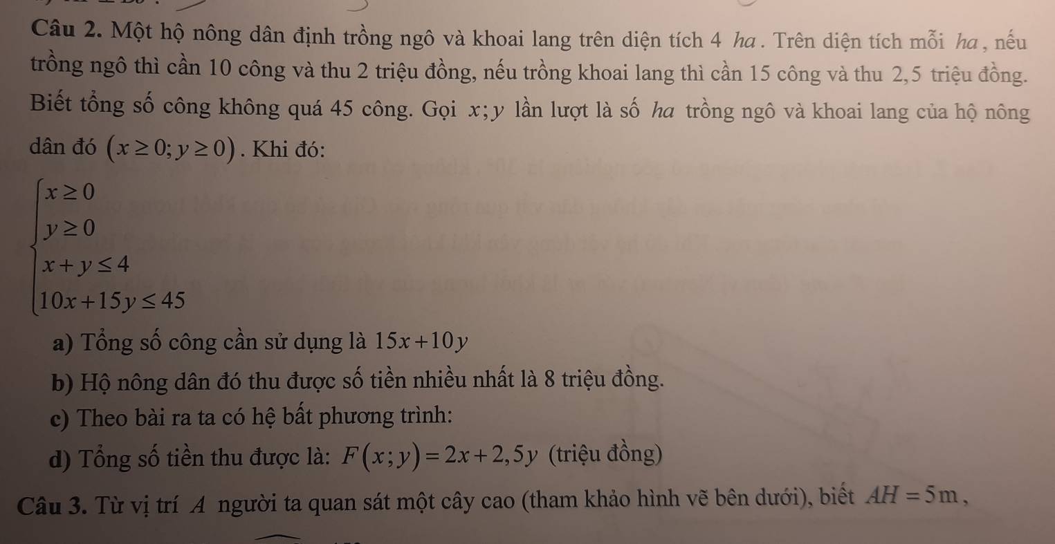 Một hộ nông dân định trồng ngô và khoai lang trên diện tích 4 ha . Trên diện tích mỗi ha , nếu 
trồng ngô thì cần 10 công và thu 2 triệu đồng, nếu trồng khoai lang thì cần 15 công và thu 2, 5 triệu đồng. 
Biết tổng số công không quá 45 công. Gọi x; y lần lượt là số ha trồng ngô và khoai lang của hộ nông 
dân đó (x≥ 0;y≥ 0). Khi đó:
beginarrayl x≥ 0 y≥ 0 x+y≥ 4 10x+15y≤ 45endarray.
a) Tổng số công cần sử dụng là 15x+10y
b) Hộ nông dân đó thu được số tiền nhiều nhất là 8 triệu đồng. 
c) Theo bài ra ta có hệ bất phương trình: 
d) Tổng số tiền thu được là: F(x;y)=2x+2,5y (triệu đồng) 
Câu 3. Từ vị trí A người ta quan sát một cây cao (tham khảo hình vẽ bên dưới), biết AH=5m,