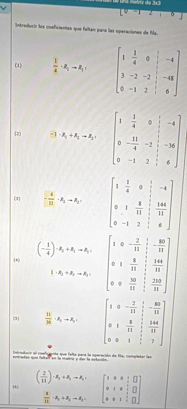 de una matriz de 3x3
[0-12, o
Introducir los coeficientes que faltan para las operaciones de fila.
(1)
 1/4 · R_1to R_1: beginbmatrix 1& 1/4 &0&|&-4 3&-2&-2&|&-48 0&-1&2&|&6endbmatrix
(2)
-3· R_1+R_2to R_2:
(3) - 4/11 · R_2to R_2:
(- 1/4 )· R_2+R_1to R_1 beginbmatrix 1&0&- 2/11 & 5/11  0&1& 8/11 & 1/11  0&0& 10/11 & 20/11 endbmatrix
(4)
1· R_2+R_3to R_3:
(5)  11/30 · R_3to R_3: beginbmatrix 1&0&- 2/11 & 1/1 &-1 0&1& 8/11 & 144/11  0&0&1& 1/1 &7endbmatrix
Introducir el coeficiente que falta para la operación de fila, completar las
entradas que faltan en la matriz y dar la solución.
( 2/11 )· R_3+R_1to R_1 beginbmatrix 1&0&0&1&□  0&1&0&1&□  0&0&1&1&□ endbmatrix
(6)
 8/11 · R_3+R_2to R_2,