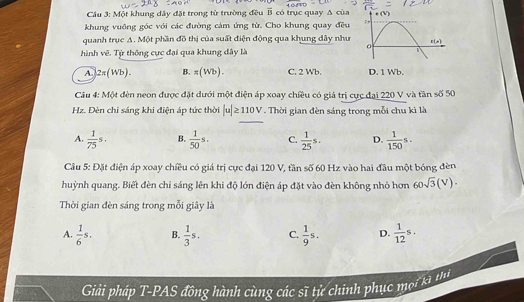 Một khung dây đặt trong từ trường đều vector B có trục quay Δ của e(V
khung vuông góc với các đường cảm ứng từ. Cho khung quay đều 2 π
quanh trục Δ. Một phần đồ thị của suất điện động qua khung dây như
t(s)
hình vẽ. Từ thông cực đại qua khung dây là
1
A.) 2π (Wb). B. π (Wb). C. 2 Wb. D. 1 Wb.
Câu 4: Một đèn neon được đặt dưới một điện áp xoay chiều có giá trị cực đại 220 V và tần số 50
Hz. Đèn chỉ sáng khi điện áp tức thời |u|≥ 110V. Thời gian đèn sáng trong mỗi chu kì là
A.  1/75 s.  1/50 s.  1/25 s. D.  1/150 s. 
B.
C.
Câu 5: Đặt điện áp xoay chiều có giá trị cực đại 120 V, tần số 60 Hz vào hai đầu một bóng đèn
huỳnh quang. Biết đèn chỉ sáng lên khi độ lớn điện áp đặt vào đèn không nhỏ hơn 60sqrt(3)(V). 
Thời gian đèn sáng trong mỗi giây là
A.  1/6 s.  1/3 s.  1/9 s.  1/12 s. 
B.
C.
D.
Giải pháp T-PAS đồng hành cùng các sĩ tử chinh phục mọi kì thị