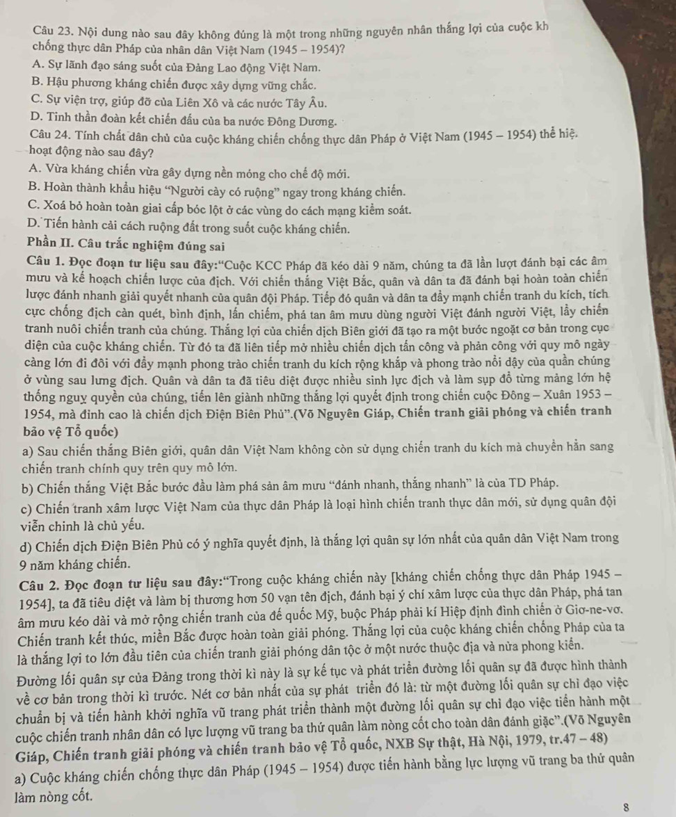 Nội dung nào sau đây không đúng là một trong những nguyên nhân thắng lợi của cuộc kh
chống thực dân Pháp của nhân dân Việt Nam (1945 - 1954)?
A. Sự lãnh đạo sáng suốt của Đảng Lao động Việt Nam.
B. Hậu phương kháng chiến được xây dựng vững chắc.
C. Sự viện trợ, giúp đỡ của Liên Xô và các nước Tây Âu.
D. Tinh thần đoàn kết chiến đấu của ba nước Đông Dương.
Câu 24. Tính chất dân chủ của cuộc kháng chiến chống thực dân Pháp ở Việt Nam (1945 - 1954) thể hiệ.
hoạt động nào sau đây?
A. Vừa kháng chiến vừa gây dựng nền móng cho chế độ mới.
B. Hoàn thành khẩu hiệu “Người cày có ruộng” ngay trong kháng chiến.
C. Xoá bỏ hoàn toàn giai cấp bóc lột ở các vùng do cách mạng kiểm soát.
D. Tiến hành cải cách ruộng đất trong suốt cuộc kháng chiến.
Phần II. Câu trắc nghiệm đúng sai
Câu 1. Đọc đoạn tư liệu sau đây:'Cuộc KCC Pháp đã kéo dài 9 năm, chúng ta đã lần lượt đánh bại các âm
mưu và kế hoạch chiến lược của địch. Với chiến thắng Việt Bắc, quân và dân ta đã đánh bại hoàn toàn chiến
lược đánh nhanh giải quyết nhanh của quân đội Pháp. Tiếp đó quân và dân ta đầy mạnh chiến tranh du kích, tích
cực chống địch càn quét, bình định, lần chiếm, phá tan âm mưu dùng người Việt đánh người Việt, lầy chiến
tranh nuôi chiến tranh của chúng. Thắng lợi của chiến dịch Biên giới đã tạo ra một bước ngoặt cơ bản trong cục
diện của cuộc kháng chiến. Từ đó ta đã liên tiếp mở nhiều chiến dịch tấn công và phản công với quy mô ngày
càng lớn đi đôi với đẩy mạnh phong trào chiến tranh du kích rộng khắp và phong trào nổi dậy của quần chúng
ở vùng sau lưng địch. Quân và dân ta đã tiêu diệt được nhiều sinh lực địch và làm sụp đồ từng mảng lớn hệ
thống nguy quyền của chúng, tiến lên giành những thắng lợi quyết định trong chiến cuộc Đông - Xuân 1953 -
1954, mà đỉnh cao là chiến dịch Điện Biên Phù''.(Võ Nguyên Giáp, Chiến tranh giải phóng và chiến tranh
bão vệ Tổ quốc)
a) Sau chiến thắng Biên giới, quân dân Việt Nam không còn sử dụng chiến tranh du kích mà chuyền hằn sang
chiến tranh chính quy trên quy mô lớn.
b) Chiến thắng Việt Bắc bước đầu làm phá sản âm mưu “đánh nhanh, thắng nhanh” là của TD Pháp.
c) Chiến tranh xâm lược Việt Nam của thực dân Pháp là loại hình chiến tranh thực dân mới, sử dụng quân đội
viễn chinh là chủ yếu.
d) Chiến dịch Điện Biên Phủ có ý nghĩa quyết định, là thắng lợi quân sự lớn nhất của quân dân Việt Nam trong
9 năm kháng chiến.
Câu 2. Đọc đoạn tư liệu sau đây:“Trong cuộc kháng chiến này [kháng chiến chống thực dân Pháp 1945 -
1954], ta đã tiêu diệt và làm bị thương hơn 50 vạn tên địch, đánh bại ý chí xâm lược của thực dân Pháp, phá tan
âm mưu kéo dài và mở rộng chiến tranh của đế quốc Mỹ, buộc Pháp phải kí Hiệp định đình chiến ở Giơ-ne-vơ.
Chiến tranh kết thúc, miền Bắc được hoàn toàn giải phóng. Thắng lợi của cuộc kháng chiến chống Pháp của ta
là thắng lợi to lớn đầu tiên của chiến tranh giải phóng dân tộc ở một nước thuộc địa và nửa phong kiển.
Đường lối quân sự của Đảng trong thời kì này là sự kế tục và phát triển đường lối quân sự đã được hình thành
về cơ bản trong thời kì trước. Nét cơ bản nhất của sự phát triển đó là: từ một đường lối quân sự chỉ đạo việc
chuẩn bị và tiến hành khởi nghĩa vũ trang phát triển thành một đường lối quân sự chỉ đạo việc tiển hành một
cuộc chiến tranh nhân dân có lực lượng vũ trang ba thứ quân làm nòng cốt cho toàn dân đánh giặc”.(Võ Nguyên
Giáp, Chiến tranh giải phóng và chiến tranh bảo vệ Tổ quốc, NXB Sự thật, Hà Nội, 1979, tr.47 - 48)
a) Cuộc kháng chiến chống thực dân Pháp (1945 - 1954) được tiến hành bằng lực lượng vũ trang ba thứ quân
làm nòng cốt.
8