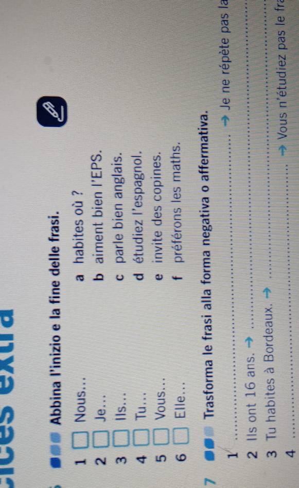 Dices extra 
Abbina l'inizio e la fine delle frasi. 
1 Nous... a habites où ? 
2 Je... b aiment bien |'| EPS. 
3 Ils... c parle bien anglais. 
4 Tu... d étudiez l'espagnol. 
5 Vous... e invite des copines. 
6 Elle... f préférons les maths. 
7 Trasforma le frasi alla forma negativa o affermativa. 
_ 
1 _Je ne répète pas la 
2 Ils ont 16 ans. 
3 Tu habites à Bordeaux. 
_ 
_Vous n'étudiez pas le fra 
4