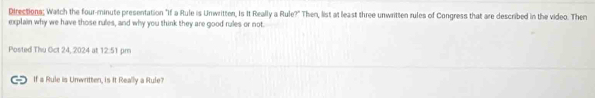 Directions; Watch the four-minute presentation "If a Rule is Unwritten, Is It Really a Rule?" Then, list at least three unwritten rules of Congress that are described in the video. Then 
explain why we have those rules, and why you think they are good rules or not. 
Posted Thu Oct 24, 2024 at 12:51 pm 
If a Rule is Unwritten, is It Really a Rule?