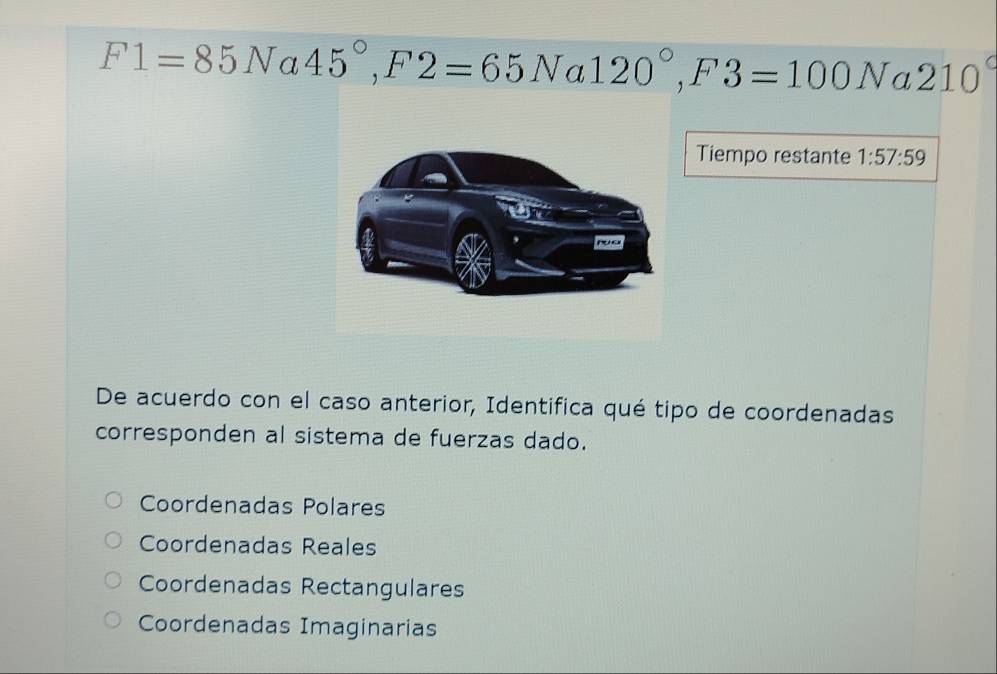 F1=85Na45°, F2=65N. 120°, F3=100Na2 210°

Tiempo restante 1:57:59
De acuerdo con el caso anterior, Identifica qué tipo de coordenadas
corresponden al sistema de fuerzas dado.
Coordenadas Polares
Coordenadas Reales
Coordenadas Rectangulares
Coordenadas Imaginarias