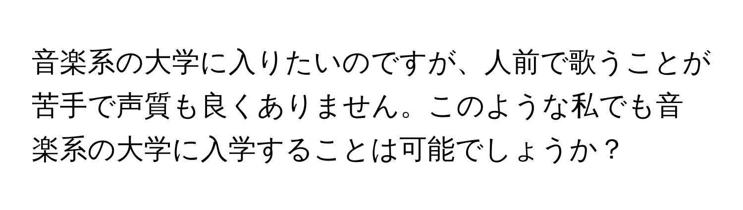 音楽系の大学に入りたいのですが、人前で歌うことが苦手で声質も良くありません。このような私でも音楽系の大学に入学することは可能でしょうか？