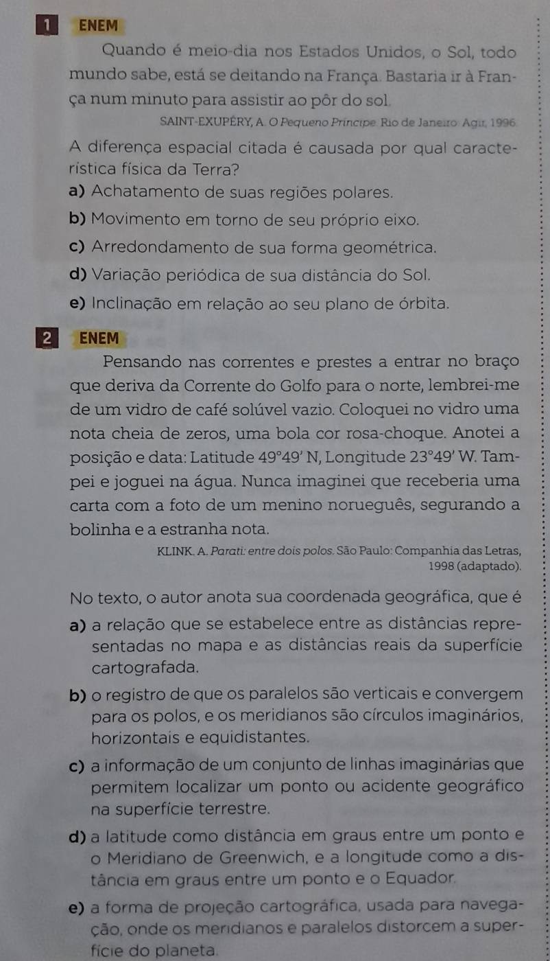 ENEM
Quando é meio-dia nos Estados Unidos, o Sol, todo
mundo sabe, está se deitando na França. Bastaria ir à Fran-
ça num minuto para assistir ao pôr do sol
SAINT-EXUPÊRY, A. O Pequeno Príncipe. Rio de Janeiro: Agir, 1996
A diferença espacial citada é causada por qual caracte-
rística física da Terra?
a) Achatamento de suas regiões polares.
b) Movimento em torno de seu próprio eixo.
c) Arredondamento de sua forma geométrica.
d) Variação periódica de sua distância do Sol.
e) Inclinação em relação ao seu plano de órbita.
2 ENEM
Pensando nas correntes e prestes a entrar no braço
que deriva da Corrente do Golfo para o norte, lembrei-me
de um vidro de café solúvel vazio. Coloquei no vidro uma
nota cheia de zeros, uma bola cor rosa-choque. Anotei a
posição e data: Latitude 49°49'N , Longitude 23°49' W. Tam-
pei e joguei na água. Nunca imaginei que receberia uma
carta com a foto de um menino norueguês, segurando a
bolinha e a estranha nota.
KLINK. A. Parati: entre dois polos. São Paulo: Companhia das Letras,
1998 (adaptado).
No texto, o autor anota sua coordenada geográfica, que é
a) a relação que se estabelece entre as distâncias repre-
sentadas no mapa e as distâncias reais da superfície
cartografada.
b) o registro de que os paralelos são verticais e convergem
para os polos, e os meridianos são círculos imaginários,
horizontais e equidistantes.
c) a informação de um conjunto de linhas imaginárias que
permitem localizar um ponto ou acidente geográfico
na superfície terrestre.
d) a latitude como distância em graus entre um ponto e
o Meridiano de Greenwich, e a longitude como a dis-
tância em graus entre um ponto e o Equador.
e) a forma de projeção cartográfica, usada para navega-
ção, onde os meridianos e paralelos distorcem a super-
fície do planeta.