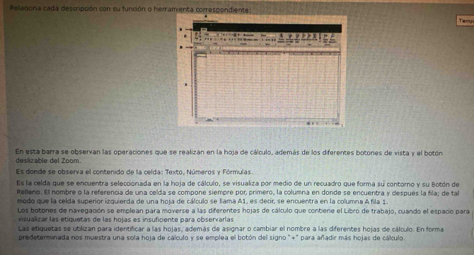 Relaciona cada descripción con su función o herramienta correspondiente: 
Tiemp 
En esta barra se observan las operaciones que se realizan en la hoja de cálculo, además de los diferentes botones de vista y el botón 
deslizable del Zoom. 
Es donde se observa el contenido de la celda: Texto, Números y Fórmulas. 
Es la celda que se encuentra seleccionada en la hoja de cálculo, se visualiza por medio de un recuadro que forma su contorno y su Botón de 
Relleno. El nombre o la referencia de una celda se compone siempre por, primero, la columna en donde se encuentra y después la fila; de tal 
modo que la celda superior izquierda de una hoja de cálculo se llama A1, es decir, se encuentra en la columna A fila 1. 
Los botones de navegación se emplean para moverse a las diferentes hojas de cálculo que contiene el Libro de trabajo, cuando el espacio para 
visualizar las etiquetas de las hojas es insuficiente para observarlas 
Las etiquetas se utilizan para identificar a las hojas, además de asignar o cambiar el nombre a las diferentes hojas de cálculo. En forma 
predeterminada nos muestra una sola hoja de cálculo y se emplea el botón del signo"+" para añadir más hojas de cálculo.