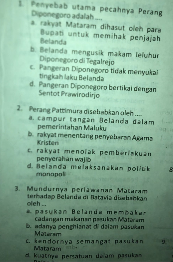 Penyebab utama pecahnya Perang
Diponegoro adalah ....
a. rakyat Mataram dihasut oleh para
Bupat untuk memihak penjajah
Belanda
b. Belanda mengusik makam Ieluhur
Diponegoro di Tegalrejo
c. Pangeran Diponegoro tidak menyukai
tingkah laku Belanda
d. Pangeran Diponegoro bertikai dengan
Sentot Prawirodirjo
2. Perang Pattimura disebabkan oleh ....
a. campur tangan Belanda dalam
pemerintahan Maluku
b. rakyat menentang penyebaran Agama
Kristen
c. rakyat menolak pemberlakuan
penyerahan wajib
d. Belanda melaksanakan politik 8
monopoli
3. Mundurnya perlawanan Mataram
terhadap Belanda di Batavia disebabkan
oleh ...
a. pasukan B el anda mеmbakar
cadangan makanan pasukan Mataram
b. adanya penghianat di dalam pasukan
Mataram
c. kendornya semangat pasukan 9.
Mataram
d. kuatnya persatuan dalam pasukan