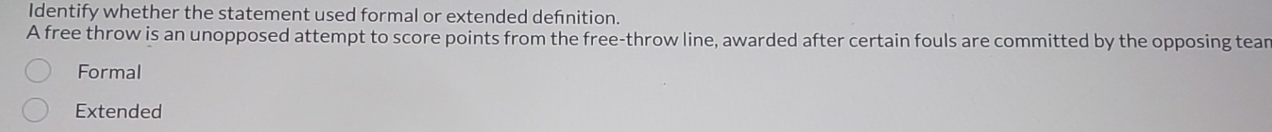 Identify whether the statement used formal or extended defnition.
A free throw is an unopposed attempt to score points from the free-throw line, awarded after certain fouls are committed by the opposing tear
Formal
Extended