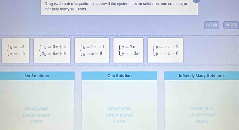 Drag each pair of equations to show if the system has no solutions, one solution, or 
infinitely many solutions. 
CLEAR CHECK
beginarrayl y=-3 x=-6endarray. beginarrayl y=3x+4 2y=6x+8endarray. beginarrayl y=9x-1 y=x+9endarray. beginarrayl y=2x y=-2xendarray. beginarrayl y=-x-2 y=-x-6endarray.
No Solutions One Solution Infinitely Many Solutions 
DRAG AND DRAG AND DRAG AND 
DROP ITEMS DROP ITEMS DROP ITEMS 
HERE HERE HERE