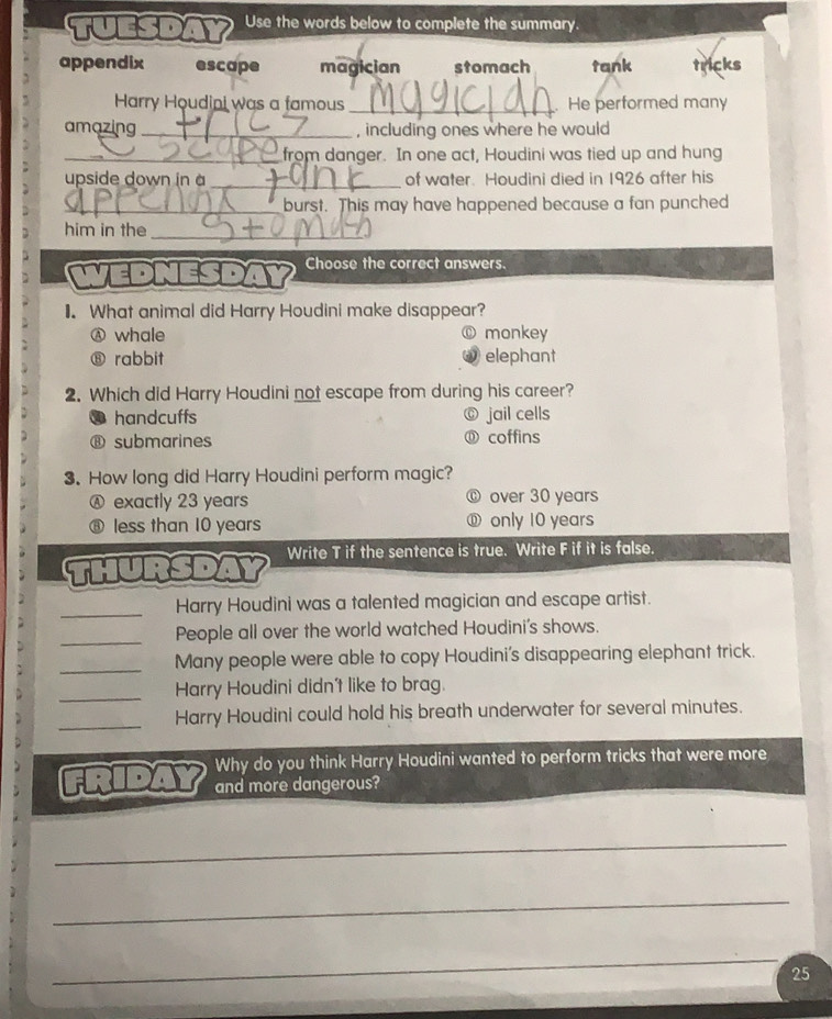 tuesd Use the words below to complete the summary.
appendix escape magician stomach tank tricks
Harry Houdini was a famous _He performed many
amazing _, including ones where he would
_from danger. In one act, Houdini was tied up and hung
_
upside down in à of water. Houdini died in 1926 after his
_burst. This may have happened because a fan punched
him in the_
VEDNESD Choose the correct answers.
1. What animal did Harry Houdini make disappear?
Ⓐ whale monkey
⑧ rabbit elephant
2. Which did Harry Houdini not escape from during his career?
handcuffs jail cells
⑧ submarines ⑪ coffins
3. How long did Harry Houdini perform magic?
Ⓐ exactly 23 years ⑥ over 30 years
⑧ less than 10 years ⑪ only 10 years
thursdaY Write T if the sentence is true. Write F if it is false.
_
Harry Houdini was a talented magician and escape artist.
_People all over the world watched Houdini's shows.
_Many people were able to copy Houdini's disappearing elephant trick.
_
Harry Houdini didn't like to brag.
_Harry Houdini could hold his breath underwater for several minutes.
Why do you think Harry Houdini wanted to perform tricks that were more
friday and more dangerous?
_
_
_
25
