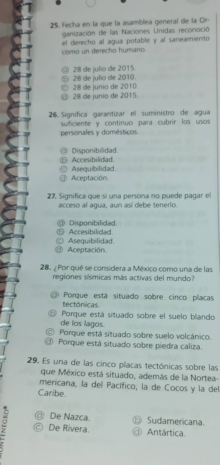 Fecha en la que la asamblea general de la Or-
ganización de las Naciones Unidas reconoció
el derecho al agua potable y al saneamiento
como un derecho humano.
a 28 de julio de 2015.
⑥ 28 de julio de 2010.
a 28 de junio de 2010.
28 de junio de 2015.
26. Significa garantizar el suministro de agua
suficiente y continuo para cubrir los usos
personales y domésticos.
@ Disponibilidad.
ⓑ Accesibilidad.
Ⓒ Asequibilidad.
@ Aceptación.
27. Significa que si una persona no puede pagar el
acceso al agua, aun así debe tenerlo.
@ Disponibilidad.
ⓑ Accesibilidad.
Asequibilidad.
@ Aceptación.
28. ¿Por qué se considera a México como una de las
regiones sísmicas más activas del mundo?
Porque está situado sobre cinco placas
tectónicas.
D Porque está situado sobre el suelo blando
de los lagos.
Porque está situado sobre suelo volcánico.
Porque está situado sobre piedra caliza.
29. Es una de las cinco placas tectónicas sobre las
que México está situado, además de la Nortea-
mericana, la del Pacífico, la de Cocos y la del
Caribe.
De Nazca. Sudamericana.
; d Antártica.
De Rivera.